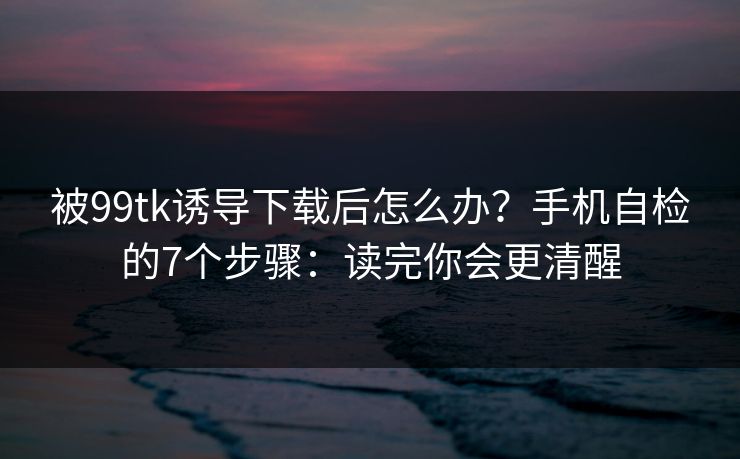 被99tk诱导下载后怎么办？手机自检的7个步骤：读完你会更清醒