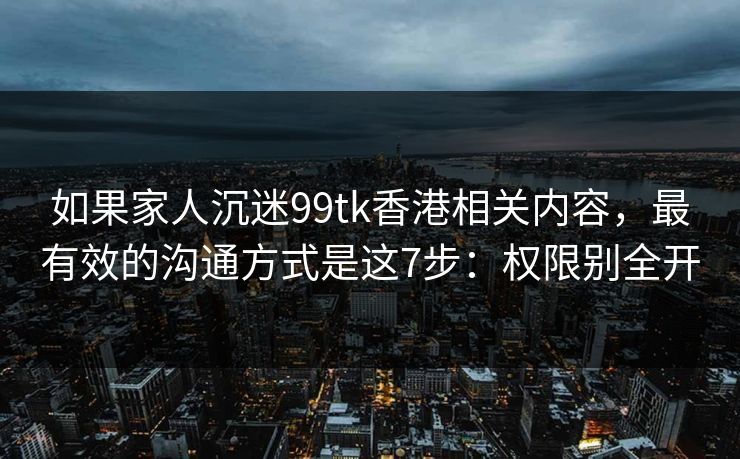 如果家人沉迷99tk香港相关内容，最有效的沟通方式是这7步：权限别全开