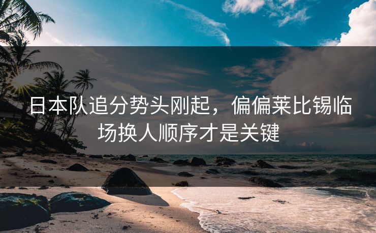 日本队追分势头刚起，偏偏莱比锡临场换人顺序才是关键