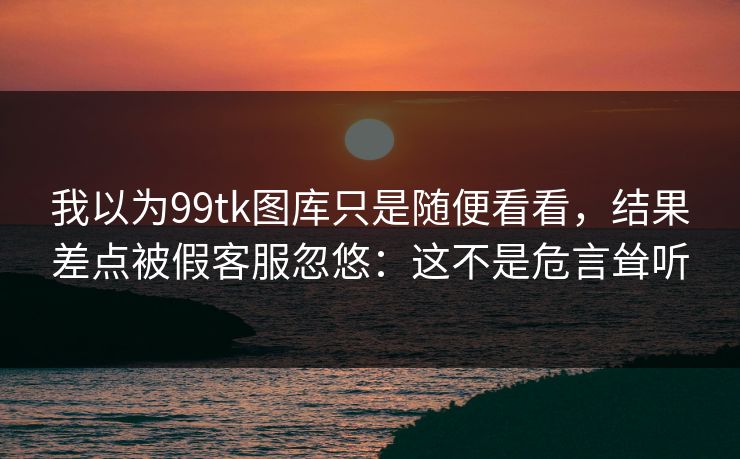 我以为99tk图库只是随便看看,结果差点被假客服忽悠:这不是危言耸听 我以为99tk图库只是随便看看,结果差点被假客服忽悠:这不是危言耸听
