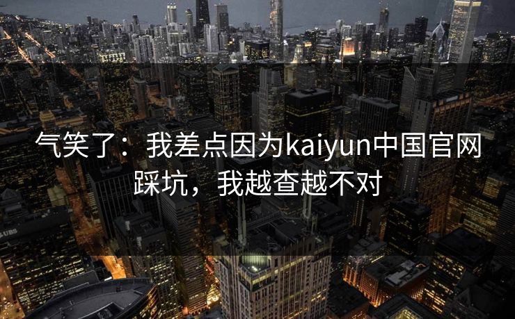 气笑了：我差点因为kaiyun中国官网踩坑，我越查越不对