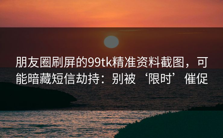朋友圈刷屏的99tk精准资料截图，可能暗藏短信劫持：别被‘限时’催促